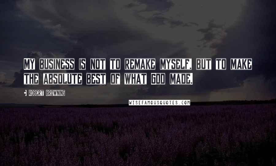 Robert Browning Quotes: My business is not to remake myself, but to make the absolute best of what God made.