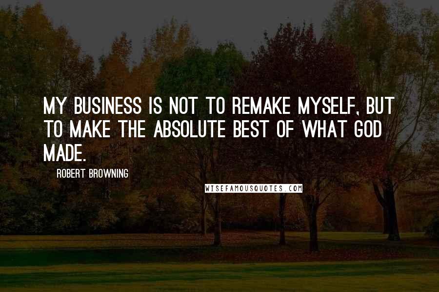 Robert Browning Quotes: My business is not to remake myself, but to make the absolute best of what God made.
