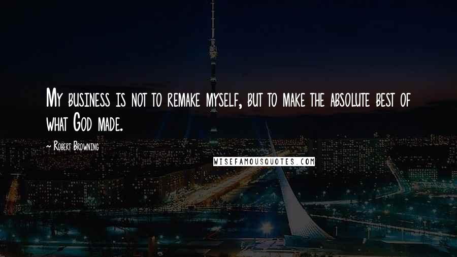 Robert Browning Quotes: My business is not to remake myself, but to make the absolute best of what God made.