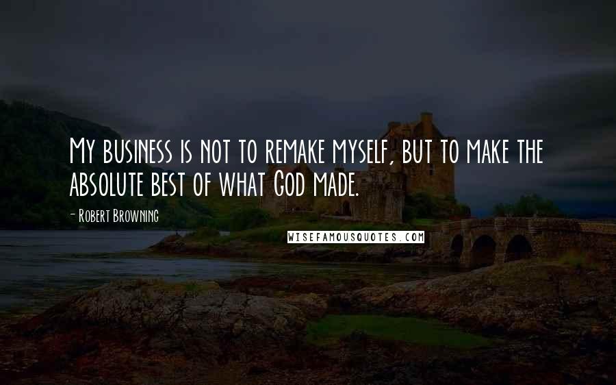 Robert Browning Quotes: My business is not to remake myself, but to make the absolute best of what God made.