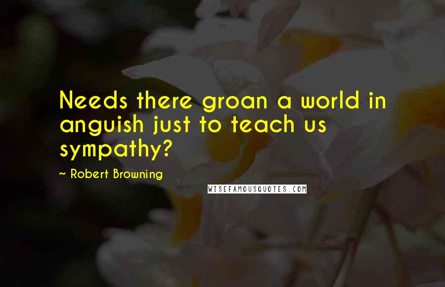 Robert Browning Quotes: Needs there groan a world in anguish just to teach us sympathy?