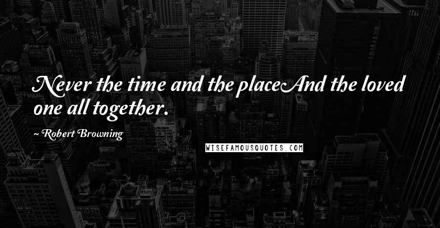 Robert Browning Quotes: Never the time and the placeAnd the loved one all together.