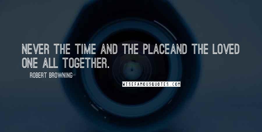 Robert Browning Quotes: Never the time and the placeAnd the loved one all together.