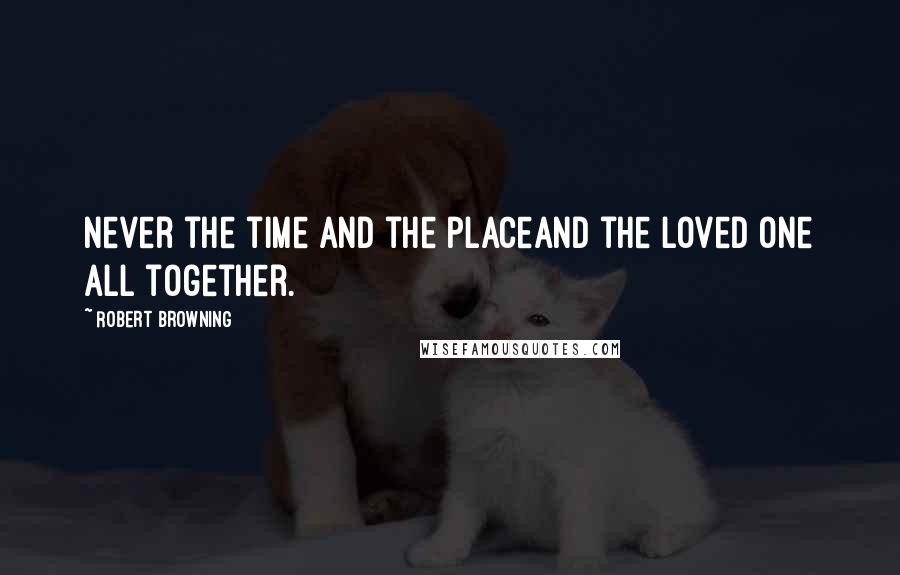 Robert Browning Quotes: Never the time and the placeAnd the loved one all together.