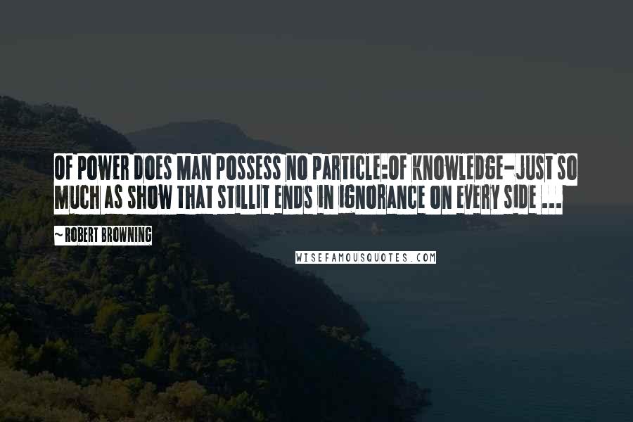 Robert Browning Quotes: Of power does Man possess no particle:Of knowledge-just so much as show that stillIt ends in ignorance on every side ...