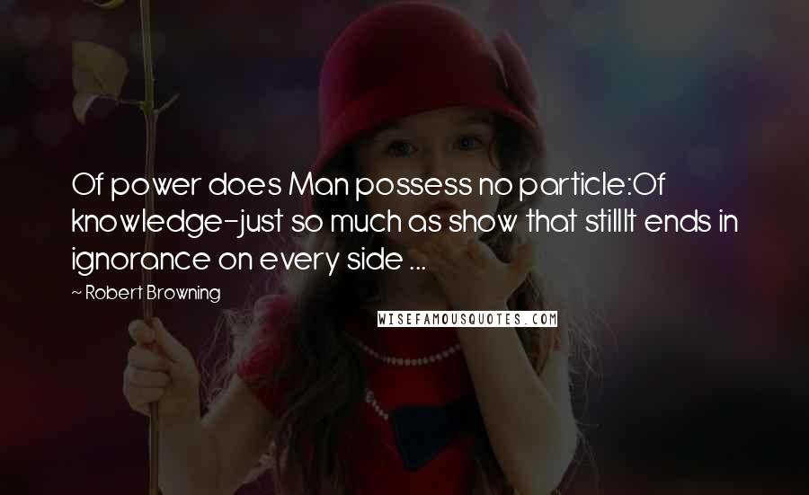Robert Browning Quotes: Of power does Man possess no particle:Of knowledge-just so much as show that stillIt ends in ignorance on every side ...