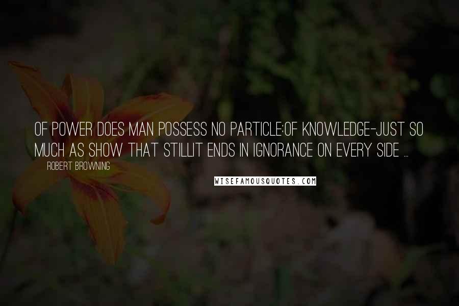 Robert Browning Quotes: Of power does Man possess no particle:Of knowledge-just so much as show that stillIt ends in ignorance on every side ...