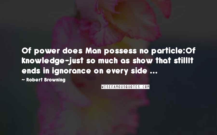 Robert Browning Quotes: Of power does Man possess no particle:Of knowledge-just so much as show that stillIt ends in ignorance on every side ...