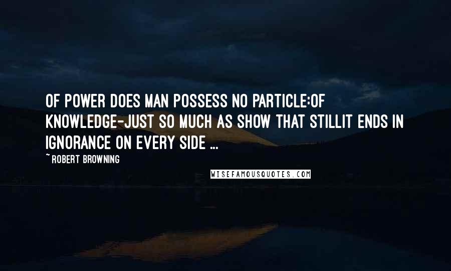 Robert Browning Quotes: Of power does Man possess no particle:Of knowledge-just so much as show that stillIt ends in ignorance on every side ...