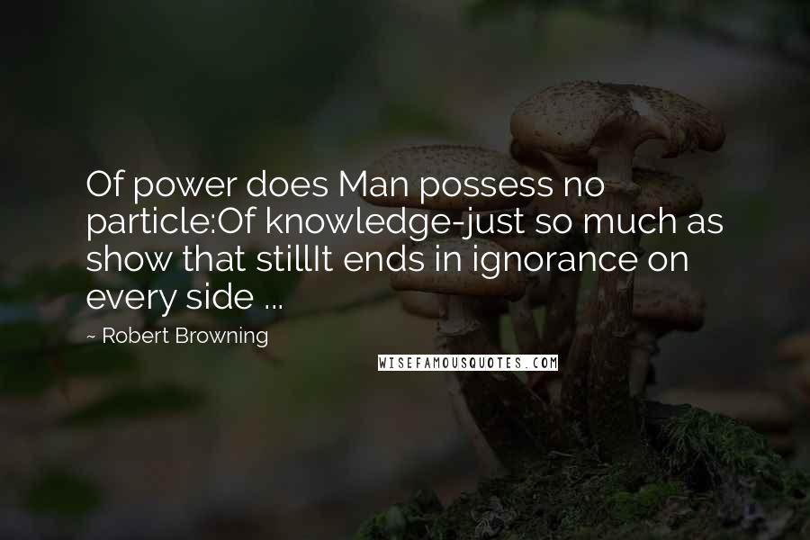 Robert Browning Quotes: Of power does Man possess no particle:Of knowledge-just so much as show that stillIt ends in ignorance on every side ...