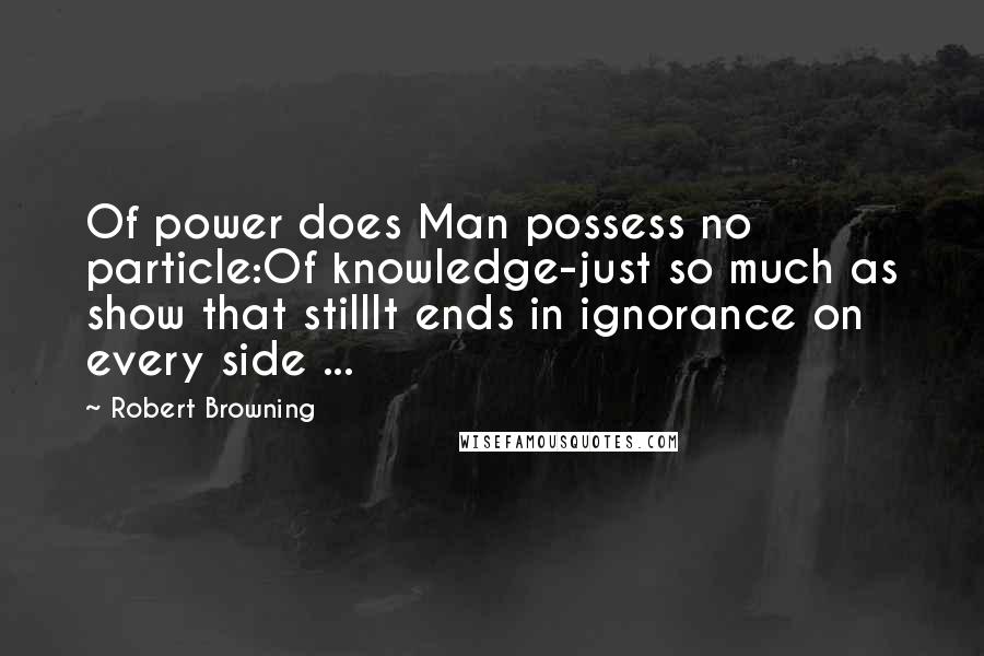 Robert Browning Quotes: Of power does Man possess no particle:Of knowledge-just so much as show that stillIt ends in ignorance on every side ...