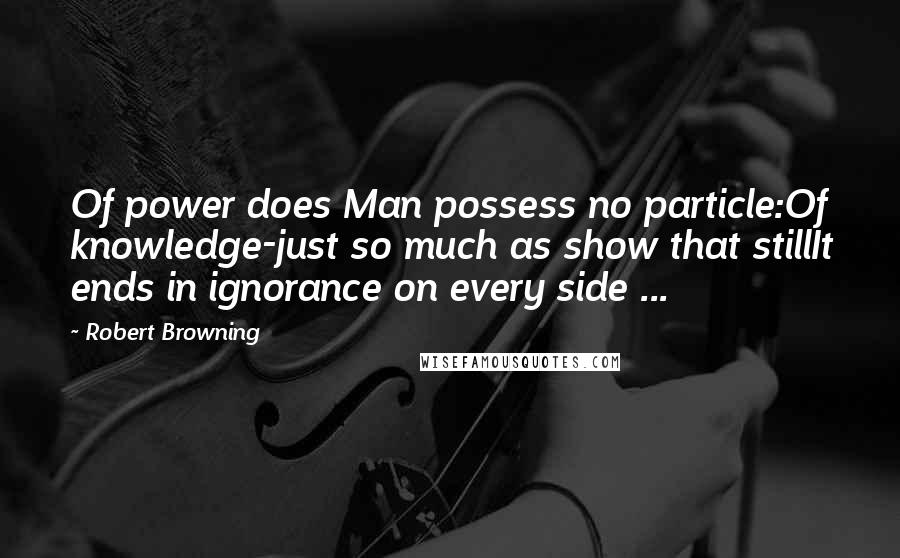 Robert Browning Quotes: Of power does Man possess no particle:Of knowledge-just so much as show that stillIt ends in ignorance on every side ...