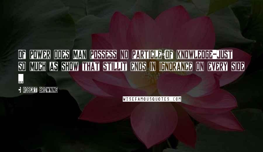 Robert Browning Quotes: Of power does Man possess no particle:Of knowledge-just so much as show that stillIt ends in ignorance on every side ...