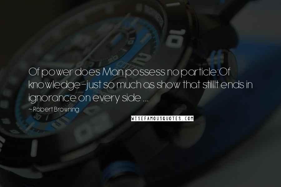 Robert Browning Quotes: Of power does Man possess no particle:Of knowledge-just so much as show that stillIt ends in ignorance on every side ...