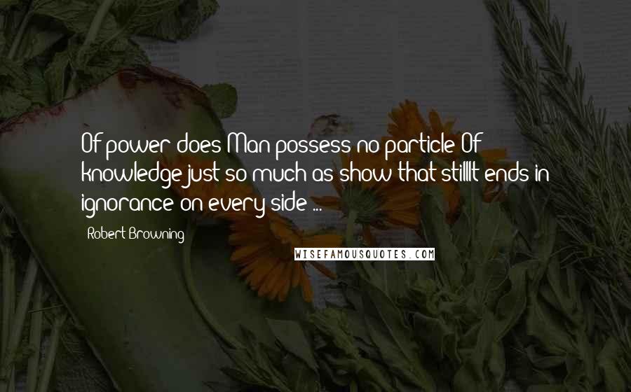 Robert Browning Quotes: Of power does Man possess no particle:Of knowledge-just so much as show that stillIt ends in ignorance on every side ...