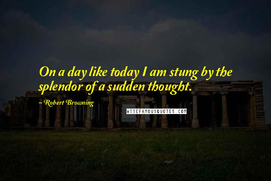 Robert Browning Quotes: On a day like today I am stung by the splendor of a sudden thought.