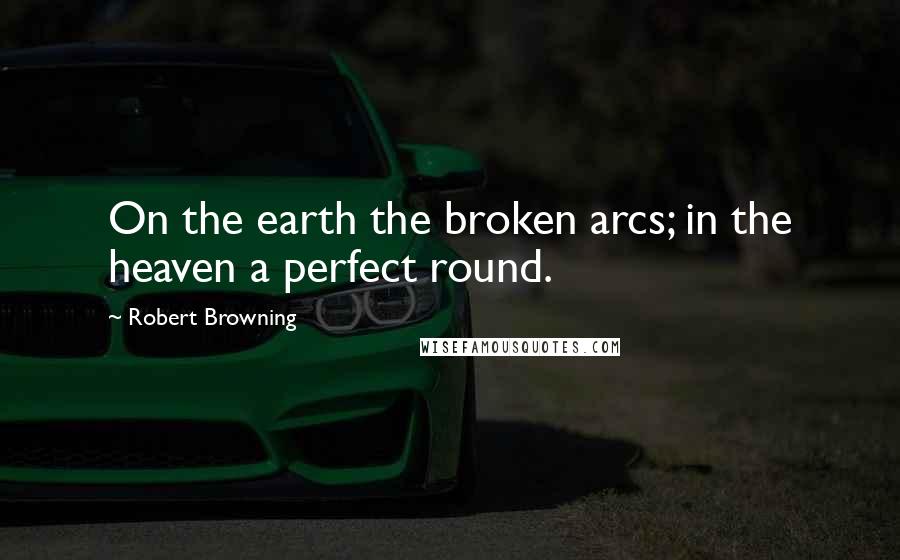 Robert Browning Quotes: On the earth the broken arcs; in the heaven a perfect round.