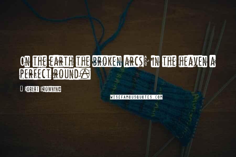 Robert Browning Quotes: On the earth the broken arcs; in the heaven a perfect round.