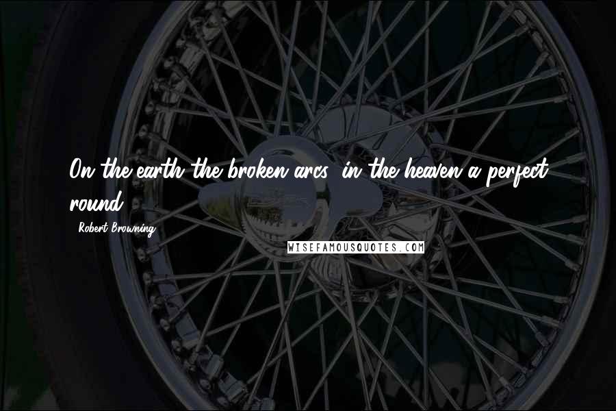 Robert Browning Quotes: On the earth the broken arcs; in the heaven a perfect round.
