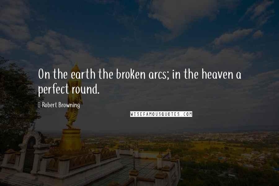 Robert Browning Quotes: On the earth the broken arcs; in the heaven a perfect round.