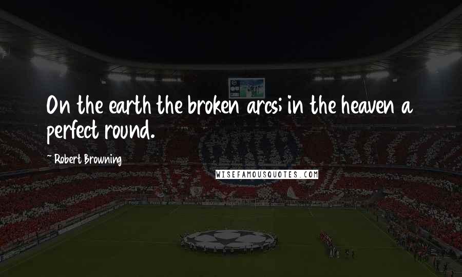 Robert Browning Quotes: On the earth the broken arcs; in the heaven a perfect round.