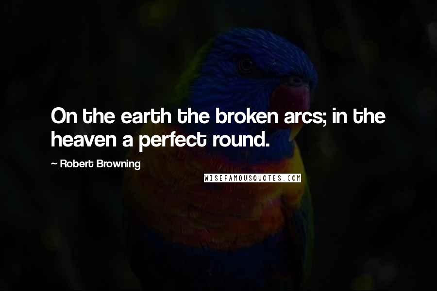 Robert Browning Quotes: On the earth the broken arcs; in the heaven a perfect round.