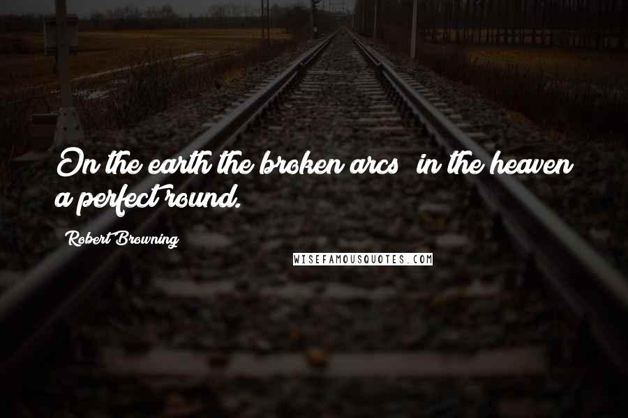 Robert Browning Quotes: On the earth the broken arcs; in the heaven a perfect round.