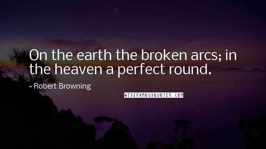 Robert Browning Quotes: On the earth the broken arcs; in the heaven a perfect round.