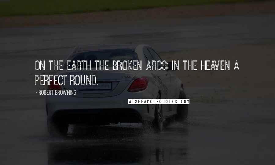 Robert Browning Quotes: On the earth the broken arcs; in the heaven a perfect round.