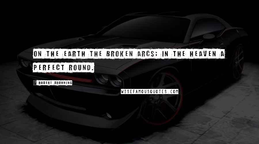 Robert Browning Quotes: On the earth the broken arcs; in the heaven a perfect round.