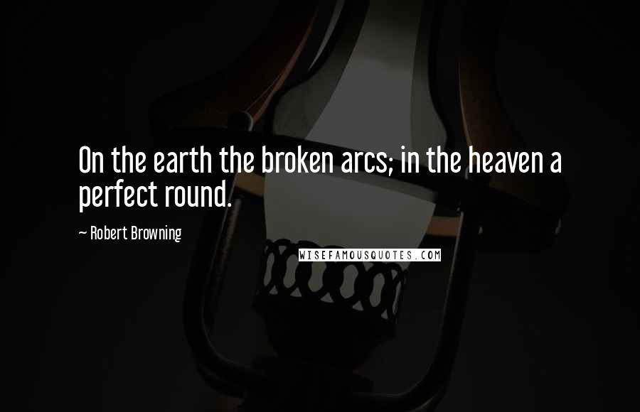 Robert Browning Quotes: On the earth the broken arcs; in the heaven a perfect round.