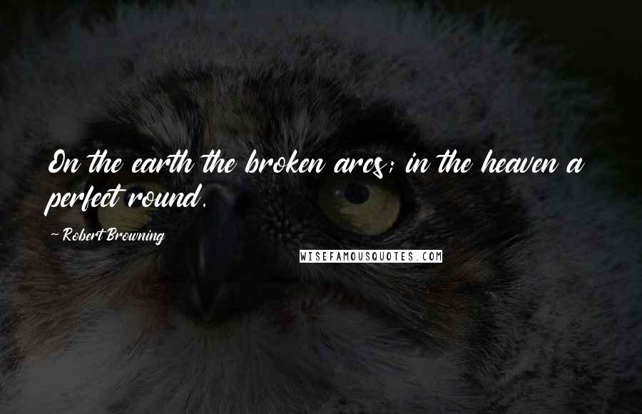 Robert Browning Quotes: On the earth the broken arcs; in the heaven a perfect round.