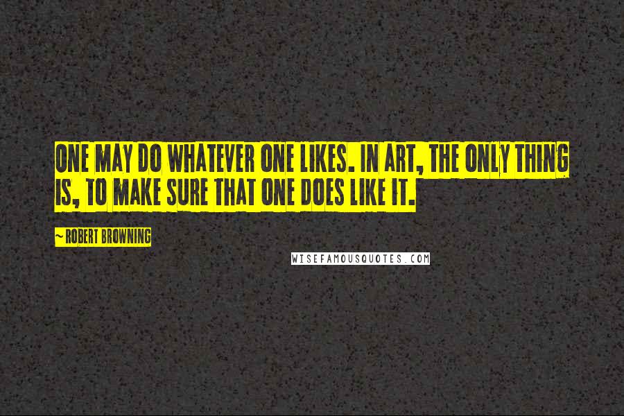 Robert Browning Quotes: One may do whatever one likes. In art, the only thing is, to make sure that one does like it.