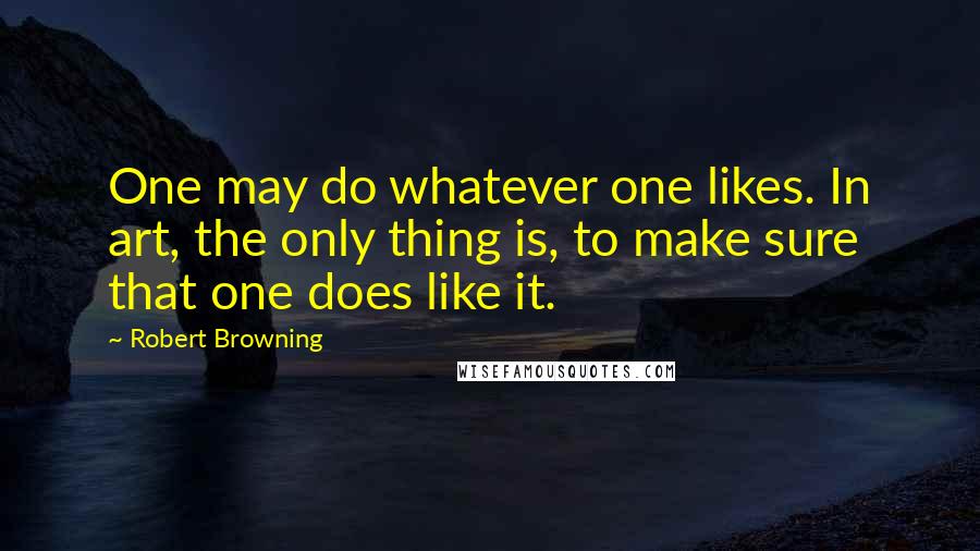 Robert Browning Quotes: One may do whatever one likes. In art, the only thing is, to make sure that one does like it.