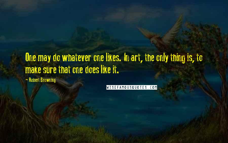 Robert Browning Quotes: One may do whatever one likes. In art, the only thing is, to make sure that one does like it.