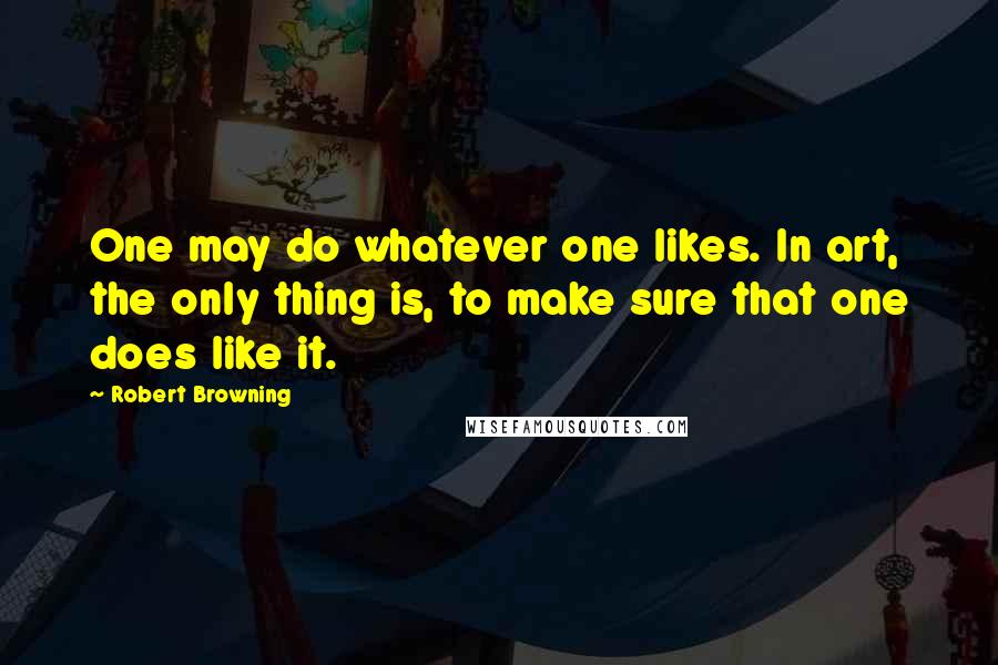 Robert Browning Quotes: One may do whatever one likes. In art, the only thing is, to make sure that one does like it.