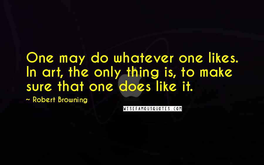 Robert Browning Quotes: One may do whatever one likes. In art, the only thing is, to make sure that one does like it.