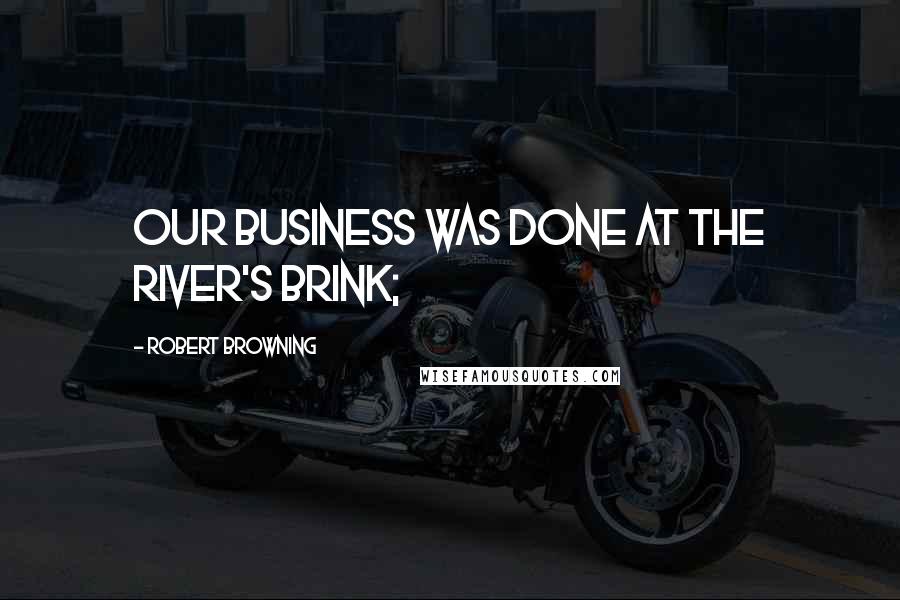 Robert Browning Quotes: Our business was done at the river's brink;