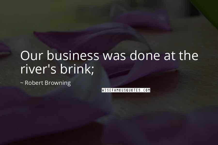 Robert Browning Quotes: Our business was done at the river's brink;