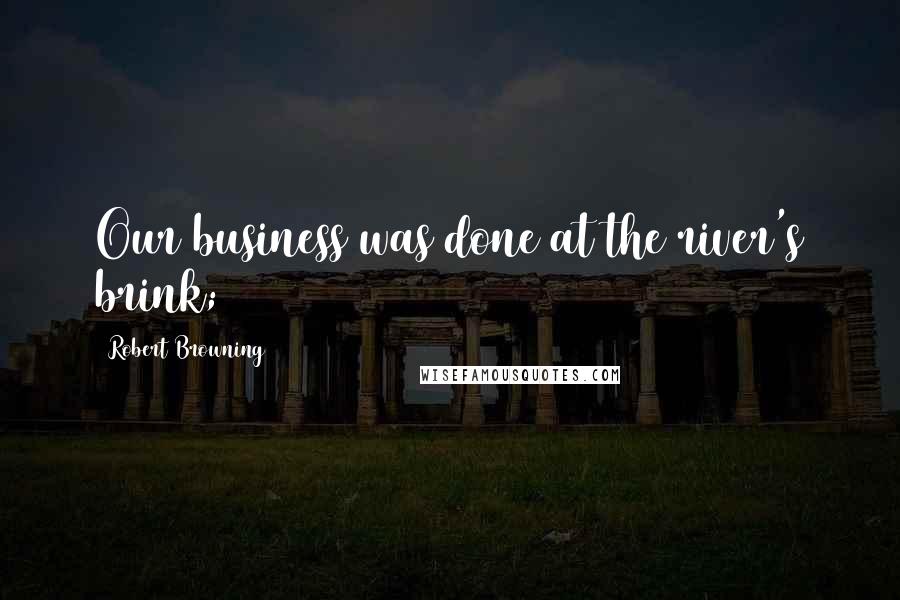 Robert Browning Quotes: Our business was done at the river's brink;