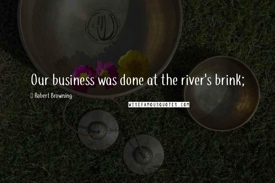 Robert Browning Quotes: Our business was done at the river's brink;