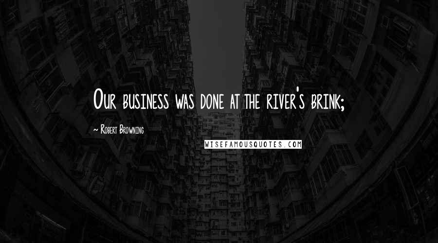 Robert Browning Quotes: Our business was done at the river's brink;