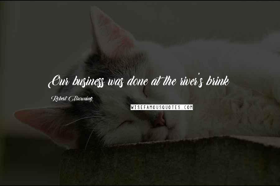 Robert Browning Quotes: Our business was done at the river's brink;