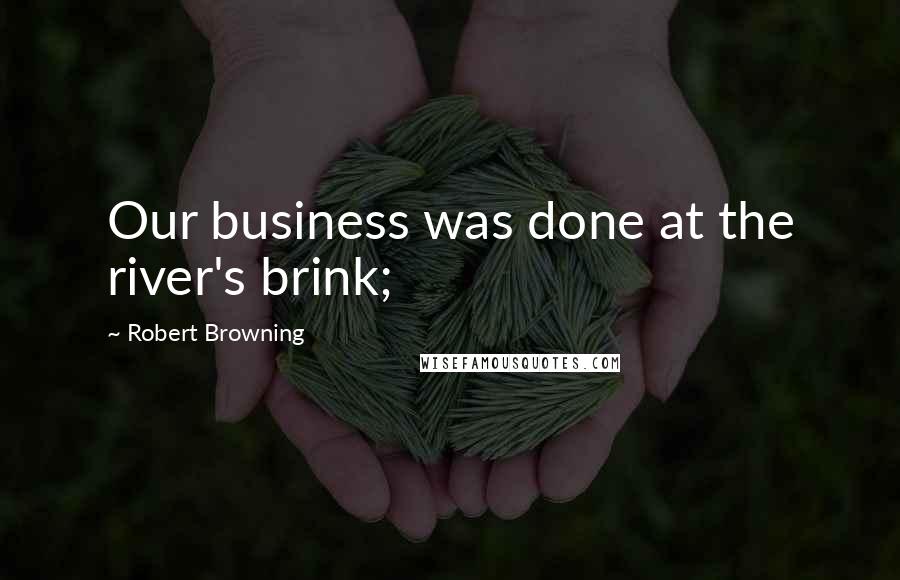 Robert Browning Quotes: Our business was done at the river's brink;