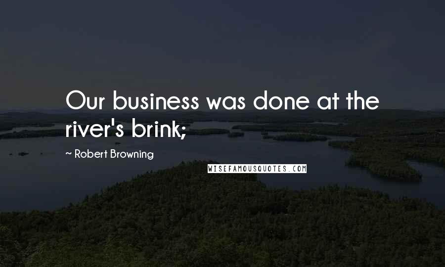 Robert Browning Quotes: Our business was done at the river's brink;