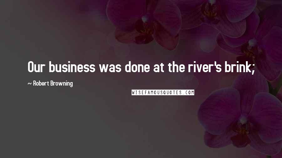 Robert Browning Quotes: Our business was done at the river's brink;