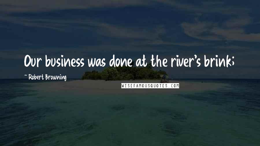 Robert Browning Quotes: Our business was done at the river's brink;