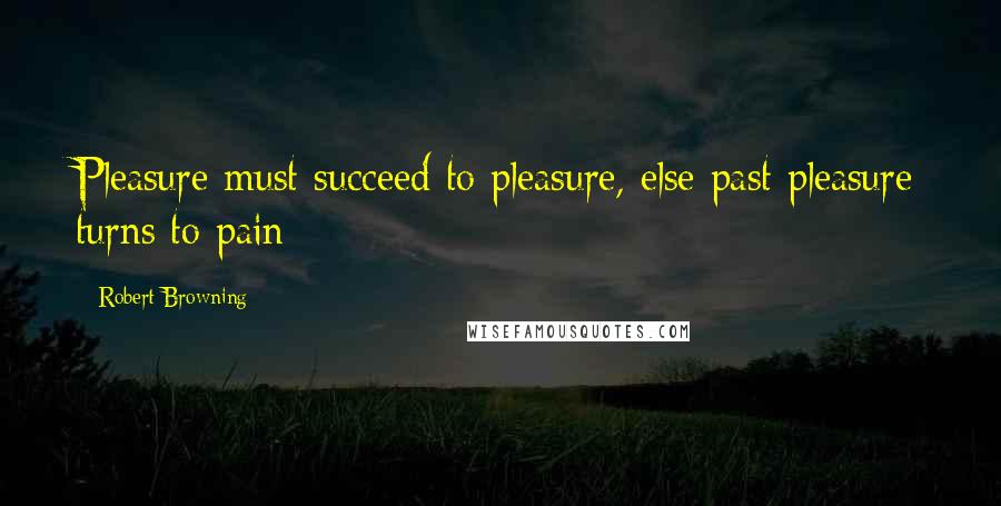 Robert Browning Quotes: Pleasure must succeed to pleasure, else past pleasure turns to pain