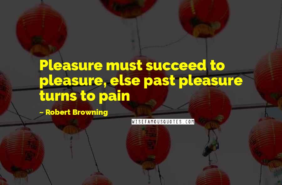 Robert Browning Quotes: Pleasure must succeed to pleasure, else past pleasure turns to pain