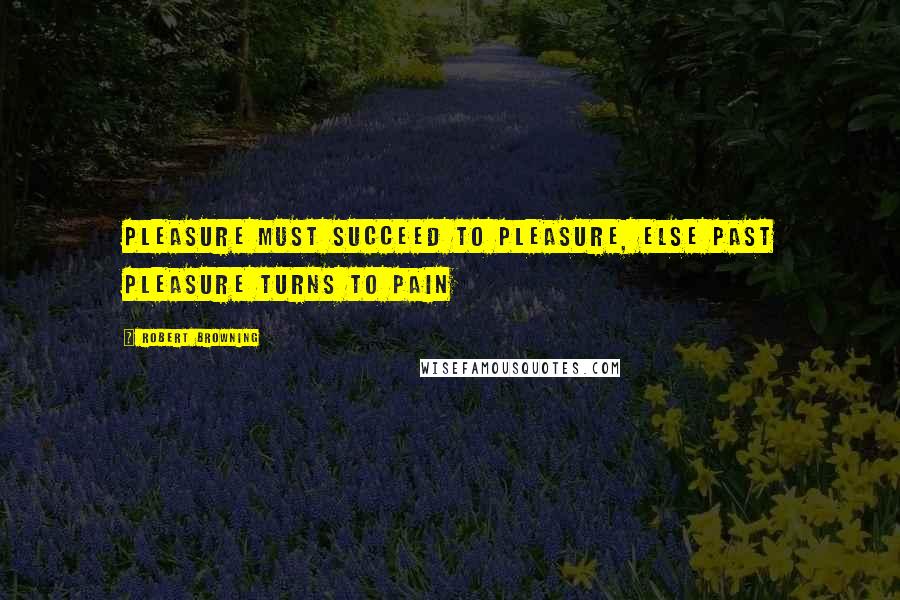 Robert Browning Quotes: Pleasure must succeed to pleasure, else past pleasure turns to pain